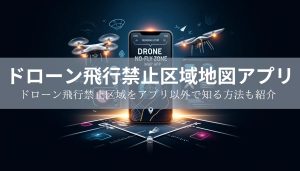 【2025年最新】ドローン飛行禁止区域地図アプリとドローン飛行禁止区域をアプリ以外で知る方法