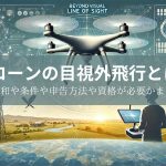 ドローンの目視外飛行とは？規制緩和や条件や申告方法や資格が必要かまで紹介！